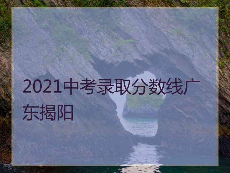 2021中考录取分数线广东揭阳