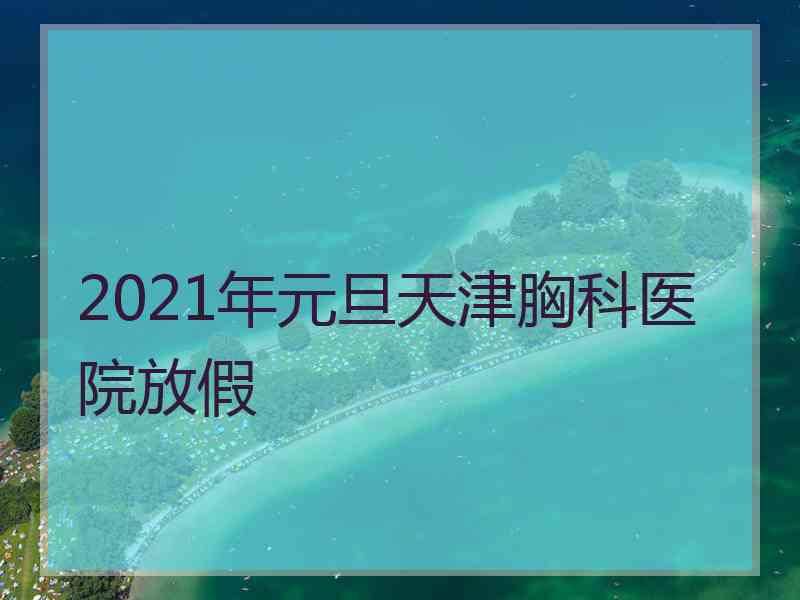 2021年元旦天津胸科医院放假