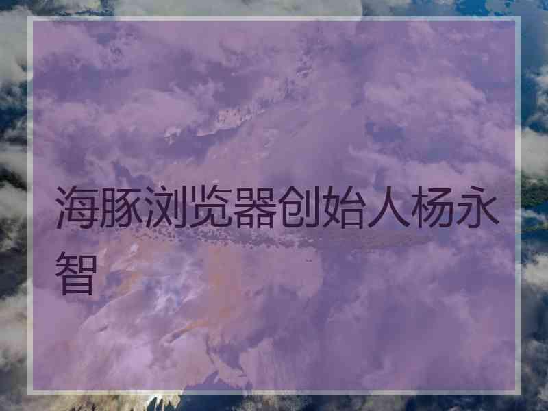 海豚浏览器创始人杨永智