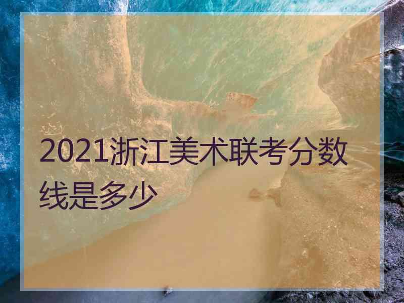 2021浙江美术联考分数线是多少