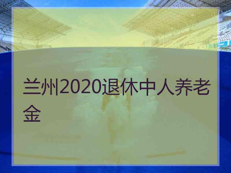 兰州2020退休中人养老金