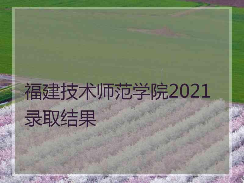 福建技术师范学院2021录取结果