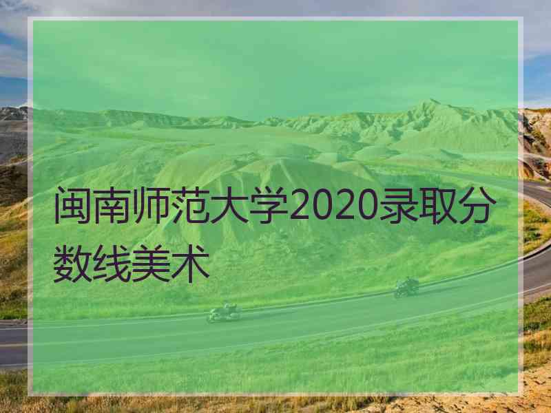 闽南师范大学2020录取分数线美术