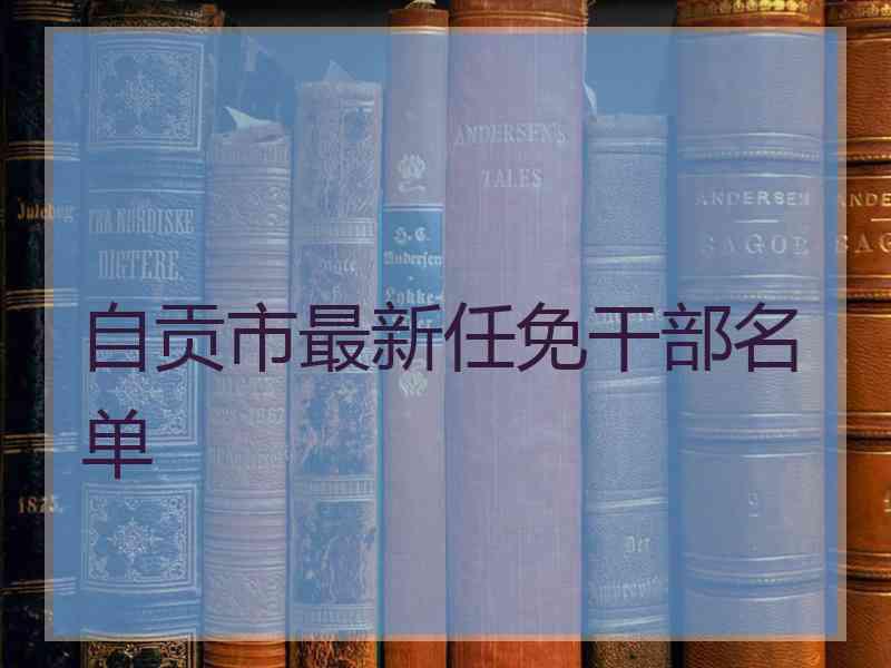 自贡市最新任免干部名单