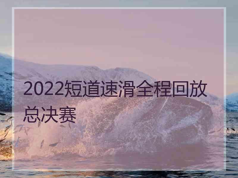 2022短道速滑全程回放总决赛