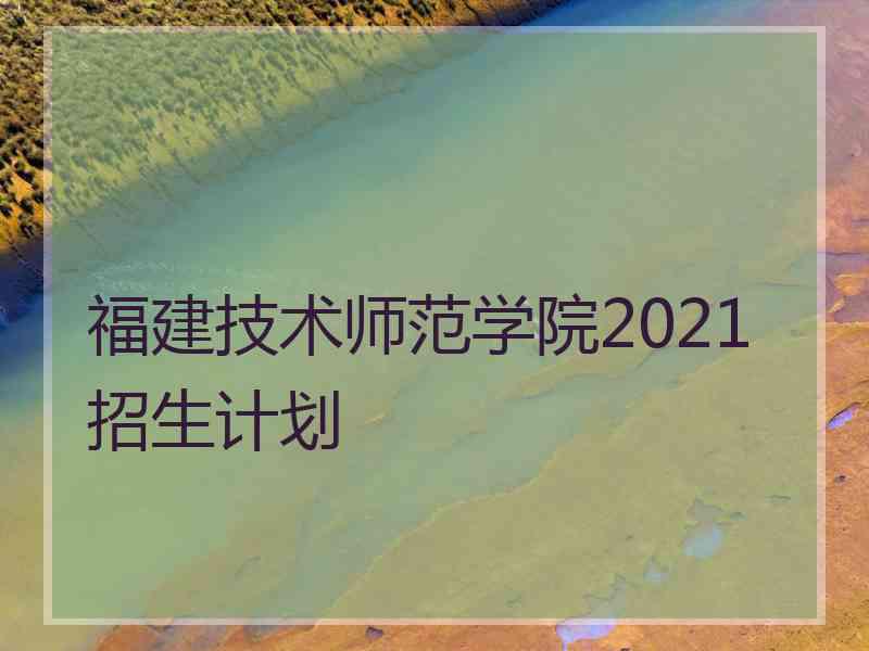 福建技术师范学院2021招生计划