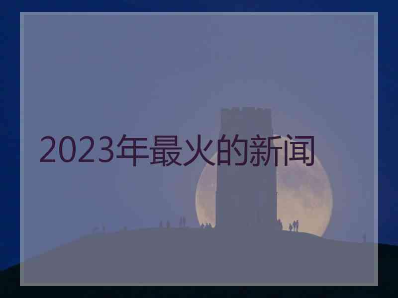 2023年最火的新闻