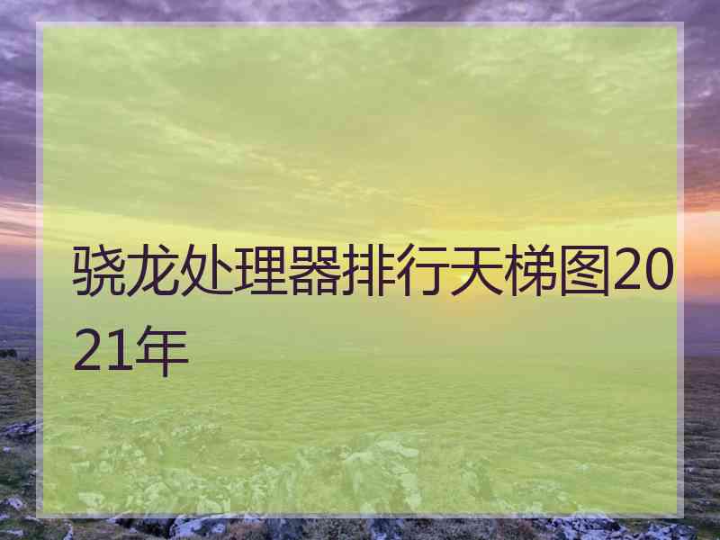 骁龙处理器排行天梯图2021年