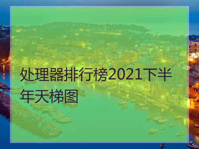 处理器排行榜2021下半年天梯图