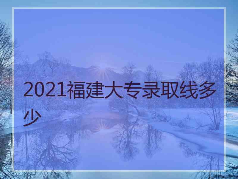 2021福建大专录取线多少