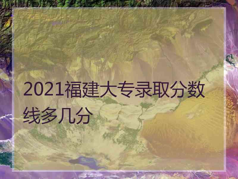 2021福建大专录取分数线多几分