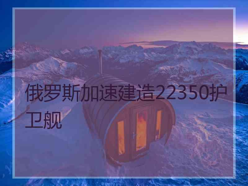 俄罗斯加速建造22350护卫舰