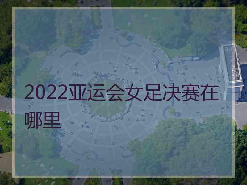 2022亚运会女足决赛在哪里