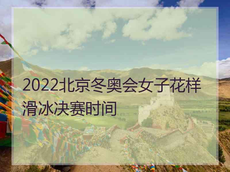 2022北京冬奥会女子花样滑冰决赛时间