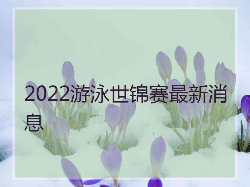 2022游泳世锦赛最新消息