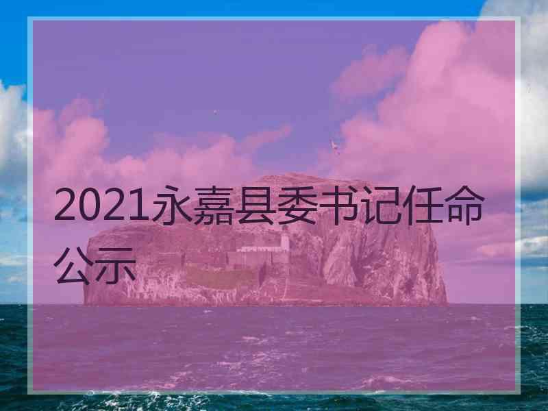 2021永嘉县委书记任命公示