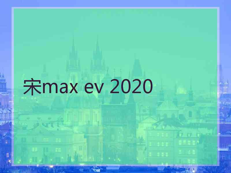 宋max ev 2020