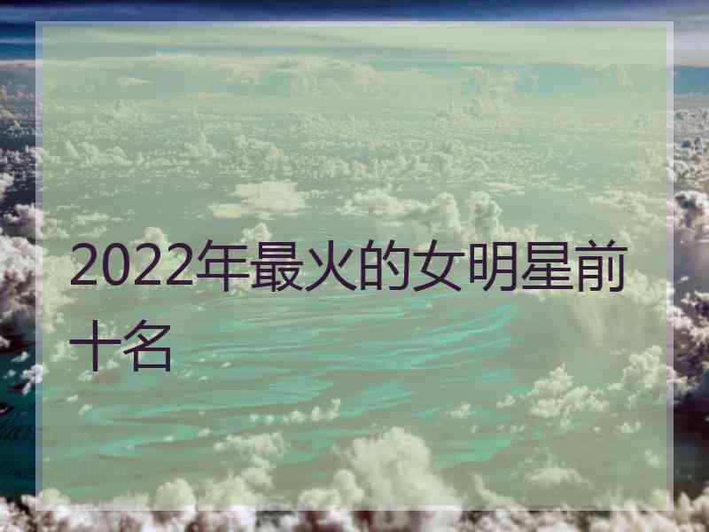 2022年最火的女明星前十名