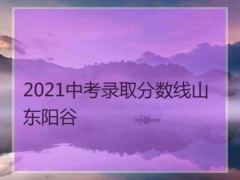 2021中考录取分数线山东阳谷