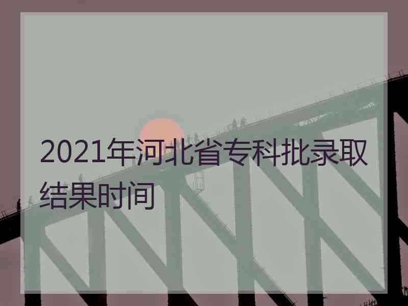 2021年河北省专科批录取结果时间