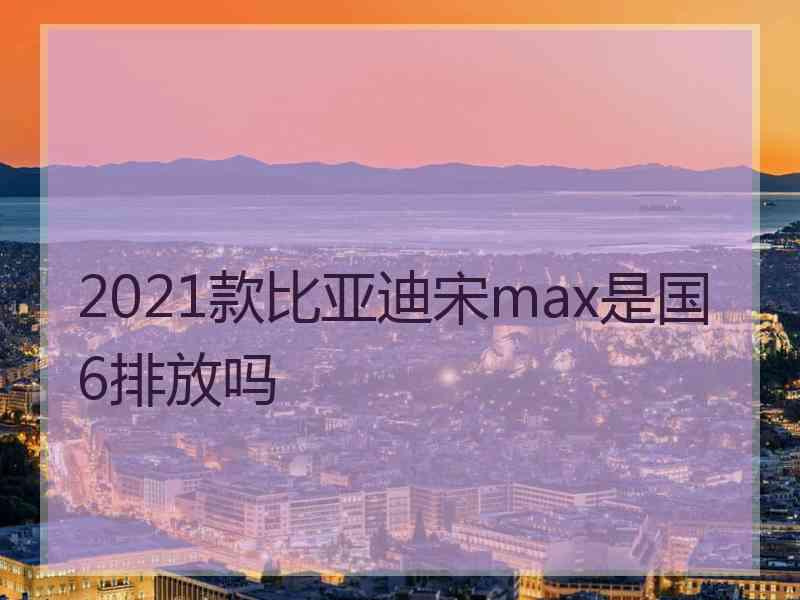 2021款比亚迪宋max是国6排放吗