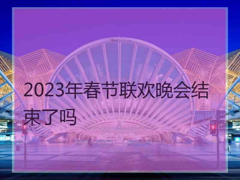 2023年春节联欢晚会结束了吗