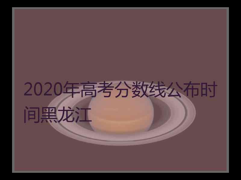 2020年高考分数线公布时间黑龙江