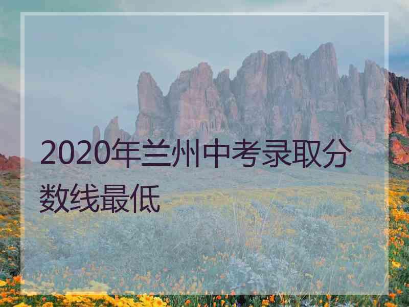 2020年兰州中考录取分数线最低