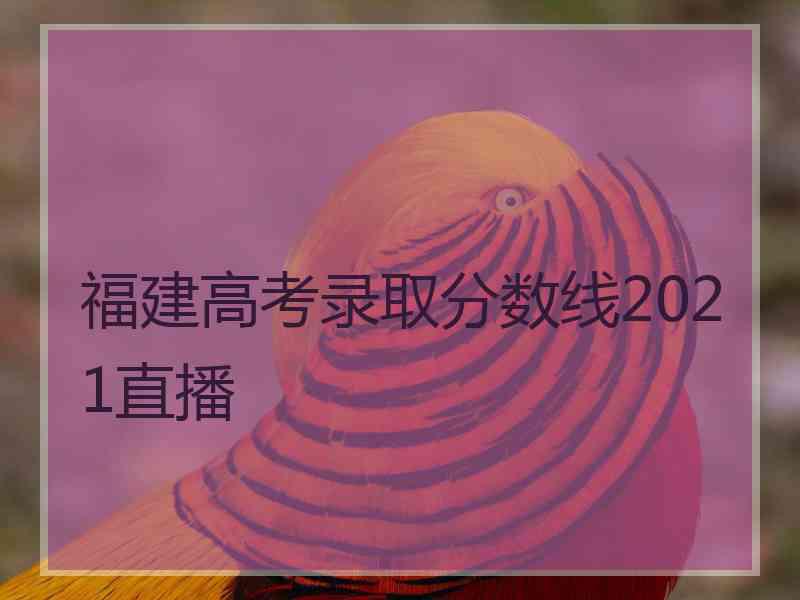 福建高考录取分数线2021直播