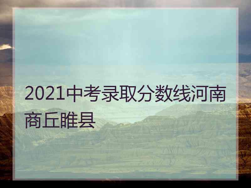 2021中考录取分数线河南商丘睢县