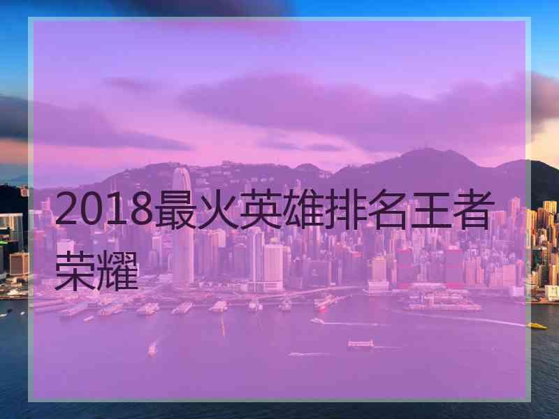 2018最火英雄排名王者荣耀