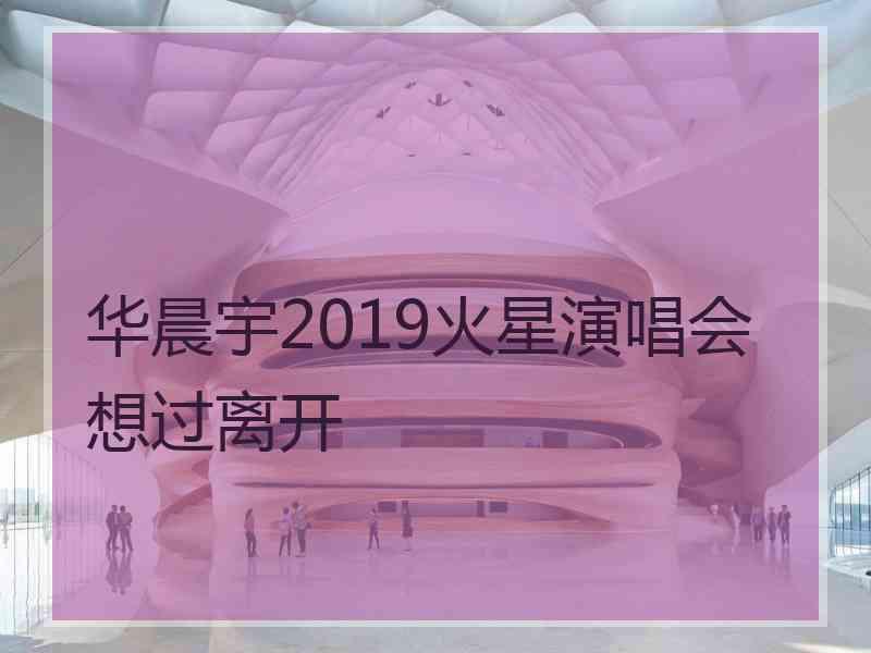 华晨宇2019火星演唱会想过离开