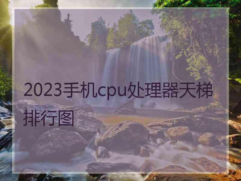 2023手机cpu处理器天梯排行图