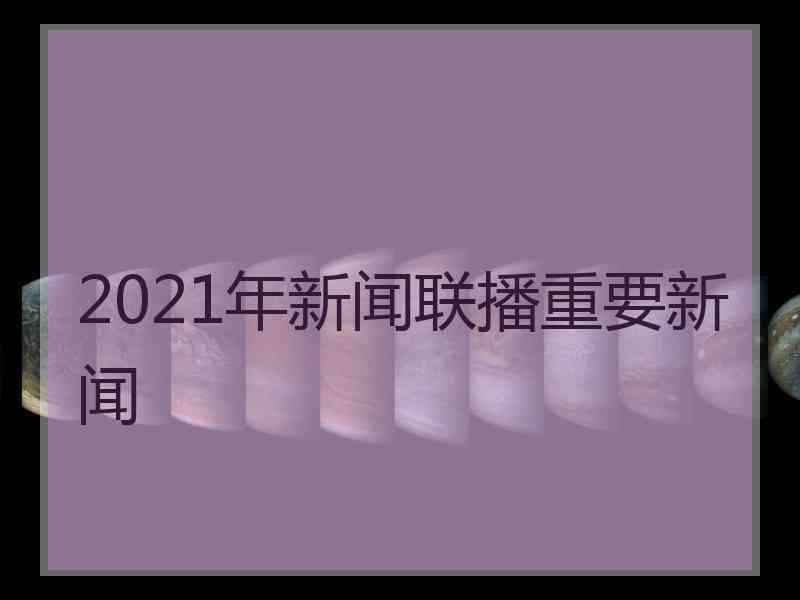 2021年新闻联播重要新闻