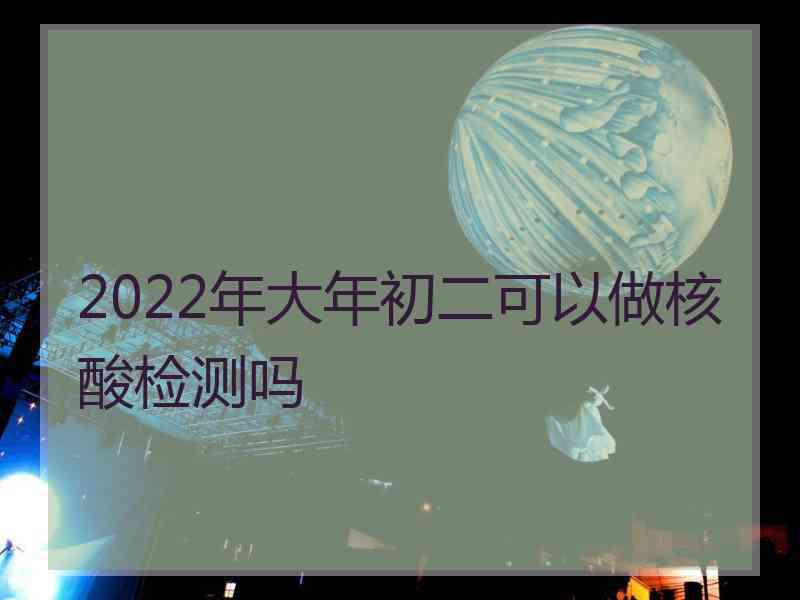 2022年大年初二可以做核酸检测吗