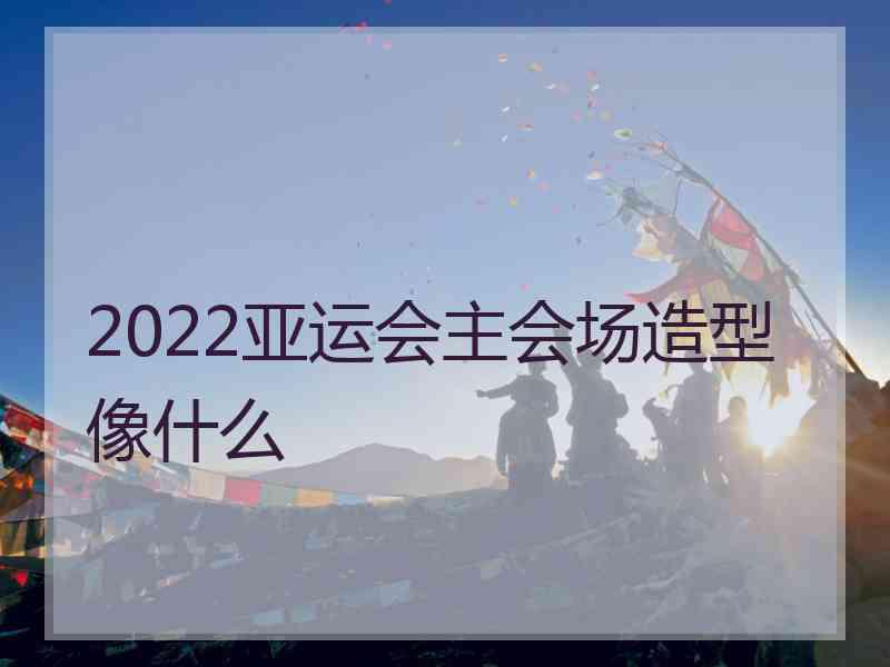 2022亚运会主会场造型像什么