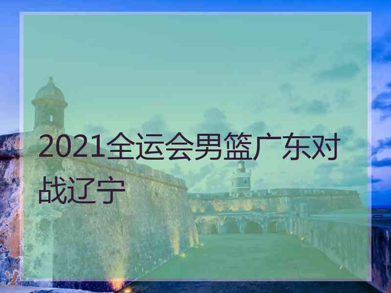 2021全运会男篮广东对战辽宁