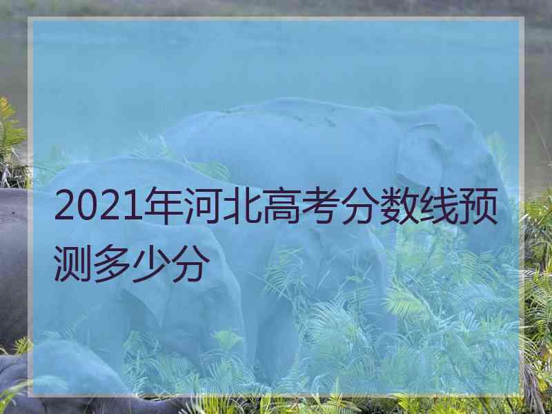 2021年河北高考分数线预测多少分