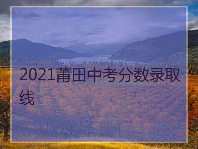 2021莆田中考分数录取线