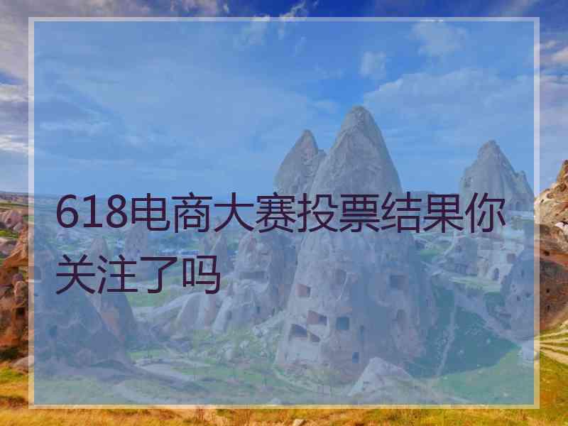 618电商大赛投票结果你关注了吗