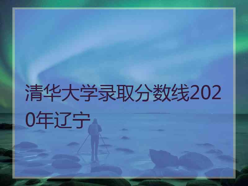 清华大学录取分数线2020年辽宁