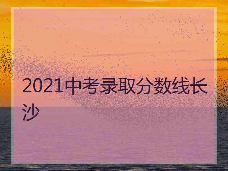 2021中考录取分数线长沙