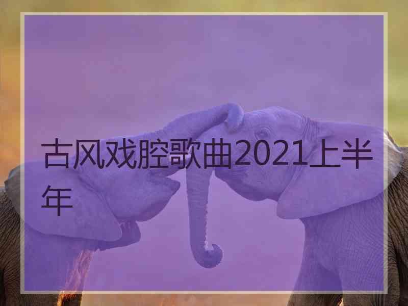 古风戏腔歌曲2021上半年