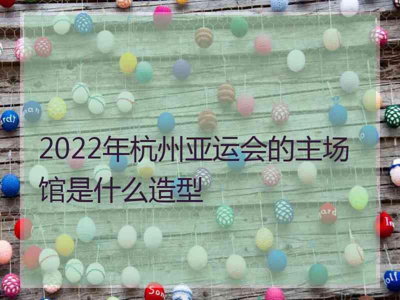 2022年杭州亚运会的主场馆是什么造型