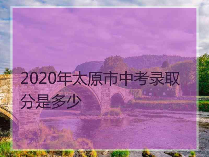 2020年太原市中考录取分是多少