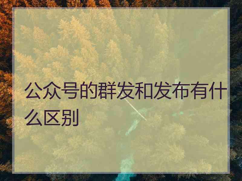 公众号的群发和发布有什么区别