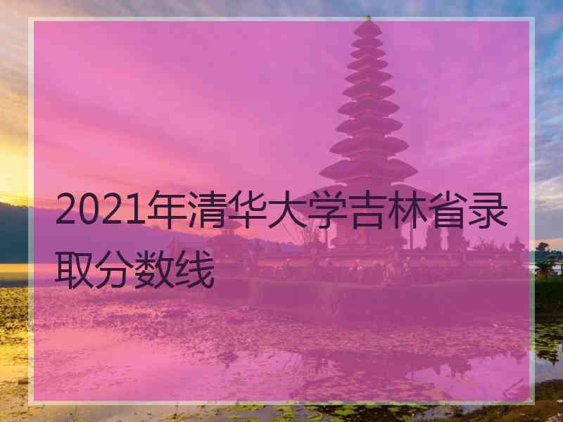 2021年清华大学吉林省录取分数线