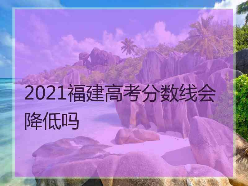 2021福建高考分数线会降低吗