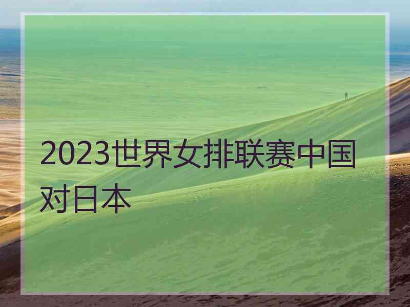 2023世界女排联赛中国对日本