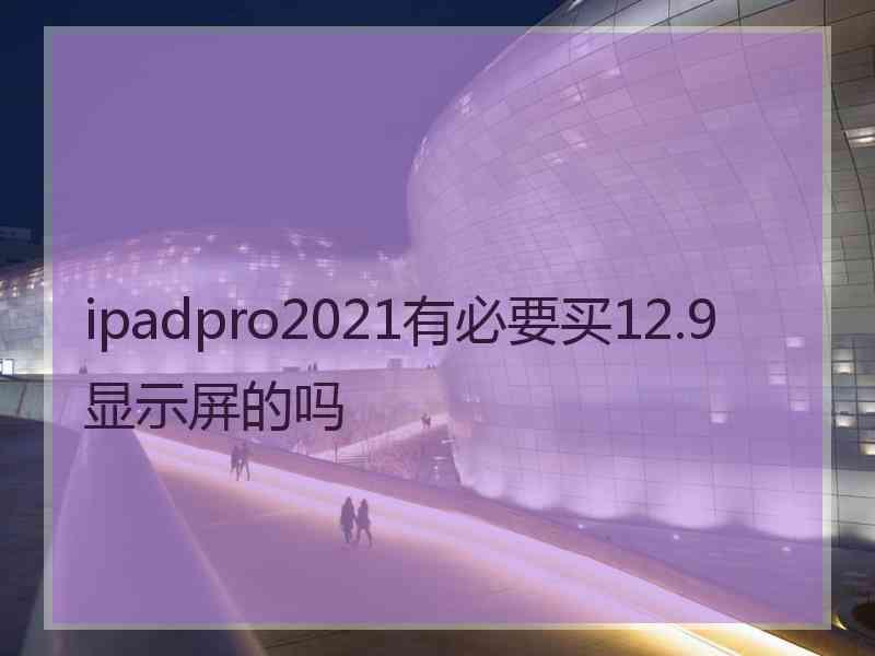 ipadpro2021有必要买12.9显示屏的吗